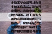 金融系毕业后可以选择多种工作方式，比如投资银行、咨询公司、保险公司等。以下是各方面的选择和可能的职位描述。，金融系毕业生有哪些选择？每种工作的详细职位描述与要求
