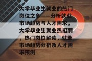 大学毕业生就业的热门岗位之多——分析就业市场趋势与人才需求，大学毕业生就业热招聘，热门岗位解读，就业市场趋势分析及人才需求预测