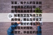 毕业后的选择没有固定答案，每个人的答案都会根据自己的兴趣、价值观和未来规划来确定。如果你正在为找工作而烦恼，那么在毕业之后做一些好的事情将对你有极大的帮助。，不再迷茫，毕业后的选择需要什么