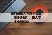 报的函授大专到毕业后，要多少钱？，报大专，多少钱就业