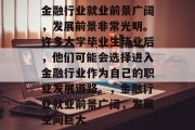 金融行业就业前景广阔，发展前景非常光明。许多大学毕业生毕业后，他们可能会选择进入金融行业作为自己的职业发展道路。，金融行业就业前景广阔，发展空间巨大