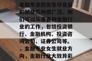 金融专业的女生毕业后的就业方向很广泛。她们可以从事各种金融行业的工作，包括投资银行、金融机构、投资咨询公司、证券公司等。，金融专业女生就业方向，金融行业大放异彩