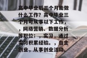 高中毕业后三个月能做什么工作？高中毕业三个月可从事以下工作，，网络营销、数据分析等职位；，实习，通过实习积累经验。，自主创业，从事创业活动。