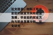 论文题目，材料工程毕业后的就业方向和职业发展，毕业后的就业方向与职业发展分析，论文研究