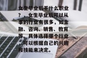 女生毕业后干什么职业？，女生毕业后可以从事的行业有很多，如金融、咨询、销售、教育等。具体选择哪个行业，可以根据自己的兴趣和技能来决定。