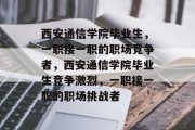 西安通信学院毕业生，一职接一职的职场竞争者，西安通信学院毕业生竞争激烈，一职接一职的职场挑战者
