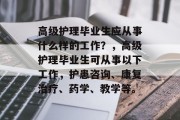 高级护理毕业生应从事什么样的工作？，高级护理毕业生可从事以下工作，护患咨询、康复治疗、药学、教学等。