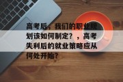 高考后，我们的职业规划该如何制定？，高考失利后的就业策略应从何处开始？
