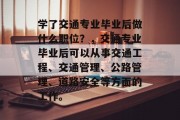 学了交通专业毕业后做什么职位？，交通专业毕业后可以从事交通工程、交通管理、公路管理、道路安全等方面的工作。