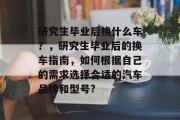 研究生毕业后换什么车？，研究生毕业后的换车指南，如何根据自己的需求选择合适的汽车品牌和型号?