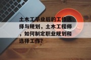 土木工毕业后的工作选择与规划，土木工程师，如何制定职业规划和选择工作？