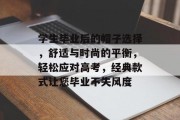 学生毕业后的帽子选择，舒适与时尚的平衡，轻松应对高考，经典款式让您毕业不失风度