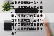 毕业后需要做什么？这是一道常被问及的问题。每个人都有自己的答案，根据自己的实际情况和职业规划，选择不同的工作是非常重要的。，毕业后的出路是什么？