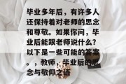毕业多年后，有许多人还保持着对老师的思念和尊敬。如果你问，毕业后能跟老师说什么？以下是一些可能的答案。，教师，毕业后的思念与敬仰之语