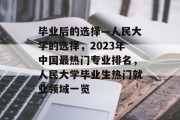 毕业后的选择—人民大学的选择，2023年中国最热门专业排名，人民大学毕业生热门就业领域一览