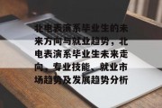 北电表演系毕业生的未来方向与就业趋势，北电表演系毕业生未来走向，专业技能、就业市场趋势及发展趋势分析