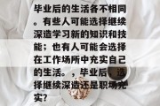 毕业后的生活各不相同。有些人可能选择继续深造学习新的知识和技能；也有人可能会选择在工作场所中充实自己的生活。，毕业后，选择继续深造还是职场充实？