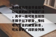 专科电力专业毕业后可以从事的职业非常广泛，其中一些可能包括但不限于以下职业，专科电力专业的就业前景，可从事的广阔职业列表
