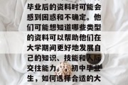 初中毕业的学生在选择毕业后的资料时可能会感到困惑和不确定。他们可能想知道哪些类型的资料可以帮助他们在大学期间更好地发展自己的知识、技能和人际交往能力。，初中毕业生，如何选择合适的大学资料？