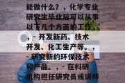 化学专业研究生毕业后能做什么？，化学专业研究生毕业后可以从事以下几个方面的工作，，- 开发新药、技术开发、化工生产等。，- 研究新的环保技术和产品。，- 在科研机构担任研究员或讲师。