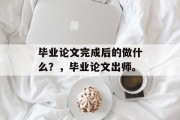 毕业论文完成后的做什么？，毕业论文出师。