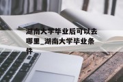 湖南大学毕业后可以去哪里_湖南大学毕业条件