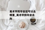 美术学院毕业后可以去哪里_美术学院毕业去向
