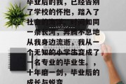 毕业后的我，已经告别了学校的怀抱，踏入了社会的海洋。时间如同一条长河，奔腾不息地从我身边流逝，我从一个无知的小学生变成了一名专业的毕业生。，十年磨一剑，毕业后的成长与蜕变