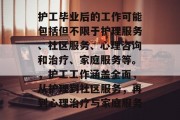 护工毕业后的工作可能包括但不限于护理服务、社区服务、心理咨询和治疗、家庭服务等。，护工工作涵盖全面，从护理到社区服务，再到心理治疗与家庭服务