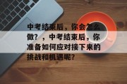 中考结束后，你会怎么做？，中考结束后，你准备如何应对接下来的挑战和机遇呢？