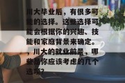 川大毕业后，有很多可能的选择。这些选择可能会根据你的兴趣、技能和家庭背景来确定。，川大的就业前景，哪些是你应该考虑的几个选项？