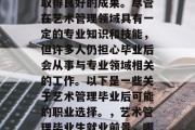 艺术管理的毕业生在工作上能够发挥出色，并取得良好的成果。尽管在艺术管理领域具有一定的专业知识和技能，但许多人仍担心毕业后会从事与专业领域相关的工作。以下是一些关于艺术管理毕业后可能的职业选择。，艺术管理毕业生就业前景，哪些职业可期与专业领域结合?