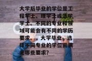大学后毕业的学位是工程学士、理学士或法学学士。不同的专业和领域可能会有不同的学历要求。，大学毕业，选择不同专业的学位需满足哪些要求？
