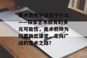 美术教师毕业后干什么——探索艺术教育的多元可能性，美术教师为何要跳出课堂，走向广阔的艺术之路？