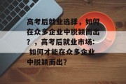 高考后就业选择，如何在众多企业中脱颖而出？，高考后就业市场: 如何才能在众多企业中脱颖而出？