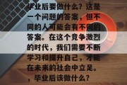 毕业后要做什么？这是一个问题的答案，但不同的人可能会有不同的答案。在这个竞争激烈的时代，我们需要不断学习和提升自己，才能在未来的社会中立足。，毕业后该做什么？