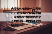 大学毕业后留什么发型？，大学毕业留啥发型？发型设计需要考虑个人的气质、脸型和个性特点。
