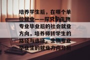 培养学生后，在哪个单位就业——探究学生物专业毕业后的社会就业方向，培养师转学生的路径与选择，生物专业毕业生的就业方向分析
