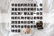 毕业后的初次见面，你准备给你的老师什么样的礼物？那么送一份怎样的礼物才能让老师感到惊喜和舒适呢？，如何为毕业季送老师的独特惊喜