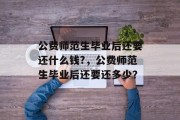 公费师范生毕业后还要还什么钱?，公费师范生毕业后还要还多少？