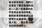 田小野毕业后，他的人生发生了翻天覆地的变化——从一名普通的大学生到企业家的明星。他的故事激励着我们去思考什么是成功，什么是人生。，田小野，人生的传奇创业人