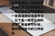 大学毕业后，如果你想要提高自己的英语能力，那么你可以考虑参加一些英语测试或者考试。以下是一些适合你的选项，英语学习计划，提升英语能力的三种途径