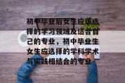 初中毕业后女生应该选择的学习领域及适合自己的专业，初中毕业生女生应选择的学科学术与实践相结合的专业