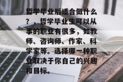 哲学毕业后适合做什么？，哲学毕业生可以从事的职业有很多，如教师、咨询师、作家、科学家等。选择哪一种职业取决于你自己的兴趣和目标。