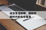远古生活攻略，揭秘史前时代的生存智慧