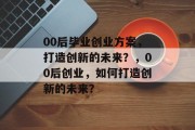 00后毕业创业方案，打造创新的未来？，00后创业，如何打造创新的未来？