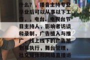 播音主持专业毕业后做什么？，播音主持专业毕业后可以从事以下工作，，电台、电视台节目主持人，影响者访谈和录制，广告植入与推广，线上线下的广告策划与执行，舞台管理，社交媒体和网络直播运营，音乐创作与制作