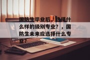 国防生毕业后，选择什么样的级别专业？，国防生未来应选择什么专业？