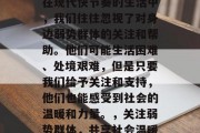 在现代快节奏的生活中，我们往往忽视了对身边弱势群体的关注和帮助。他们可能生活困难、处境艰难，但是只要我们给予关注和支持，他们也能感受到社会的温暖和力量。，关注弱势群体，共享社会温暖