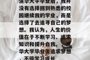 清华大学毕业后，我并没有选择回到熟悉的校园继续我的学业，而是选择了去追寻自己的梦想。我认为，人生的价值在于不断学习、追求知识和提升自我。，清华大学毕业生追求梦想，不停学习成长
